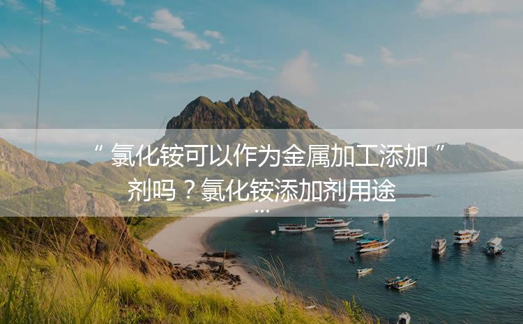 氯化銨可以作為金屬加工添加劑嗎？氯化銨添加劑用途